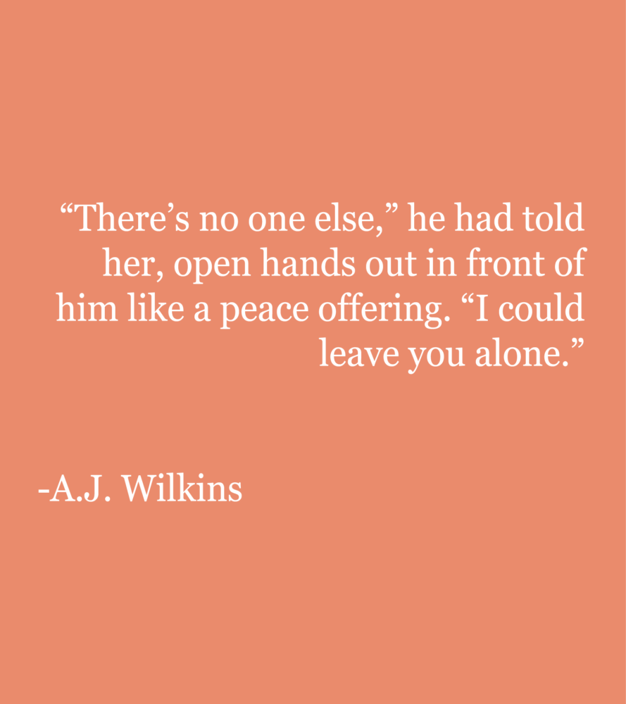 Peach background with white text reading: "There’s no one else,” he had told her, open hands out in front of him like a peace offering. “I couldn’t leave you alone.” --A.J. Wilkins