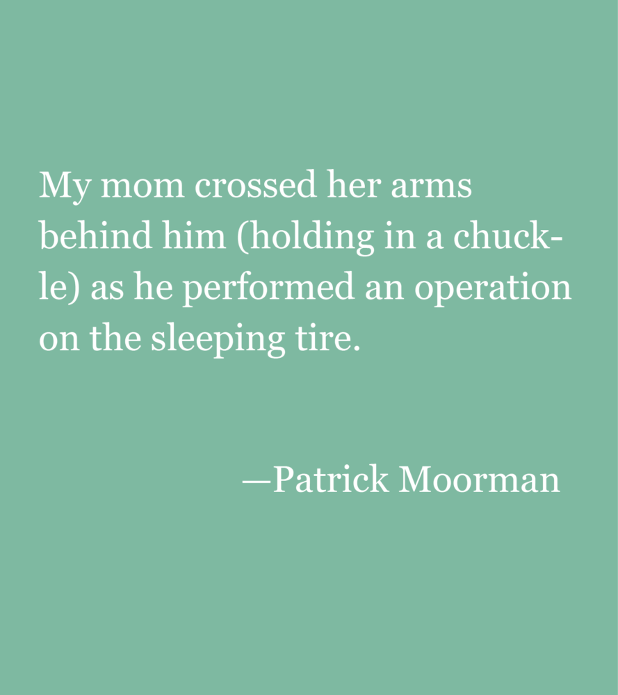 Light green background with text: My mom crossed her arms behind him (holding in a chuckle) as he performed an operation on the sleeping tire. —Patrick Moorman