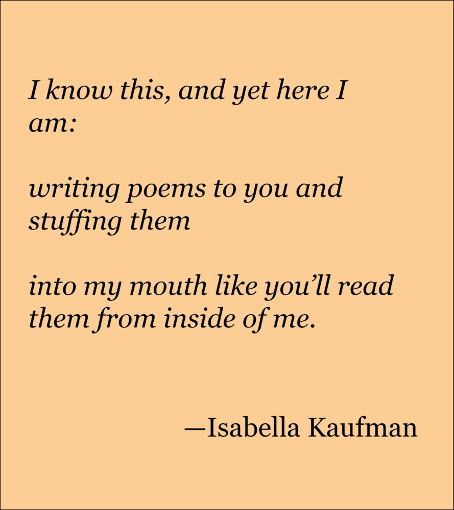 Light peach background with black text reading: I know this, and yet here I am: writing poems to you and stuffing them into my mouth like you’ll read them from inside of me. —Isabella Kaufman