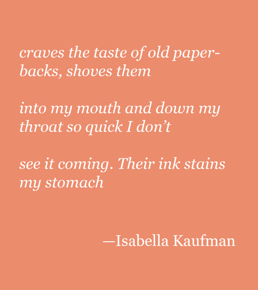 A coral background with white text that reads: craves the taste of old paperbacks, shoves them into my mouth and down my throat so quick I don’t see it coming. Their ink stains my stomach —Isabella Kaufman