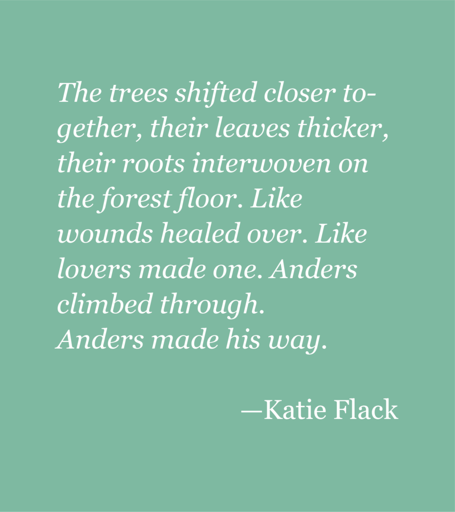 A light green background with white text reading: The trees shifted closer together, their leaves thicker, their roots interwoven on the forest floor. Like wounds healed over. Like lovers made one. Anders climbed through. Anders made his way. --Katie Flack