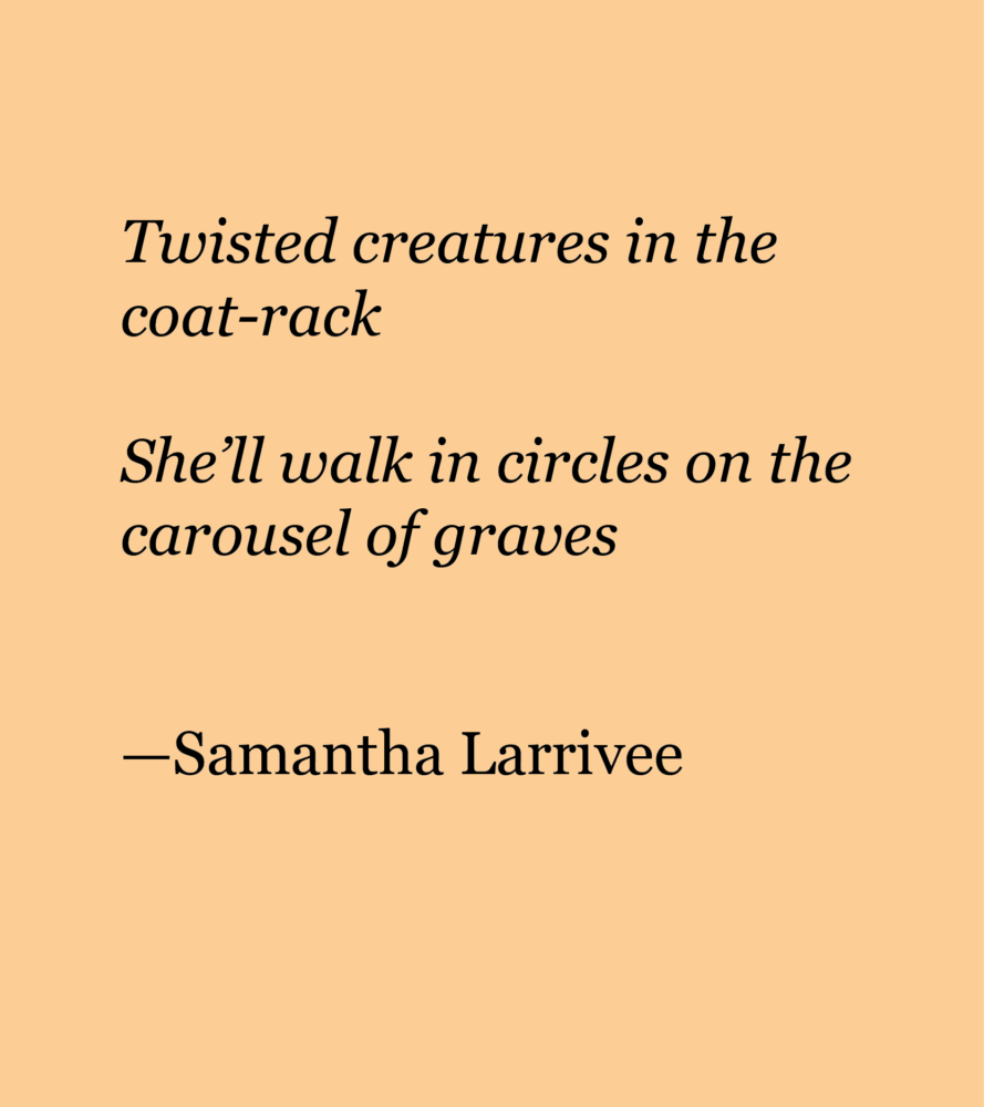 Light peach background with black text reading: Twisted creatures in the coat-rack She’ll walk in circles on the carousel of graves —Samantha Larrivee